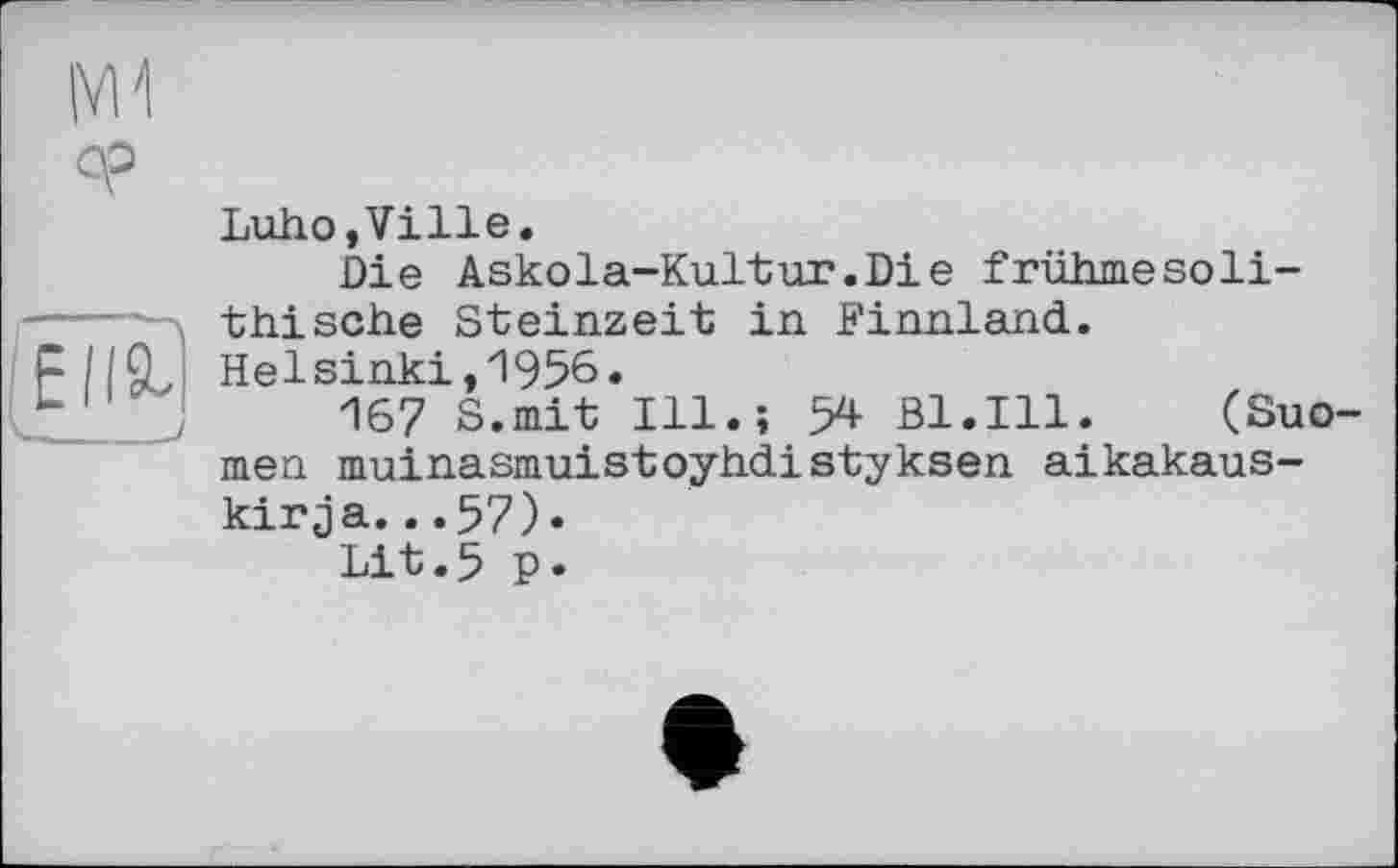 ﻿|V11
ср
Luho,Ville.
Die Askola-Kultur.Die früiimesoli-thische Steinzeit in Finnland. Helsinki,1956.
167 S.mit Ill.; 54 Bl.Ill. (Suo-meti muinasmuistoyhdistykeen aikakaus-kirja...57).
Lit.5 p.